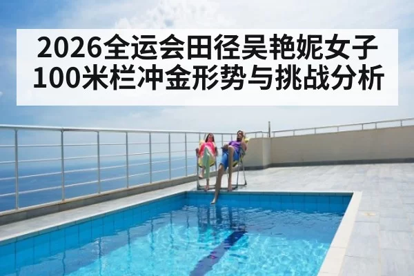 2026全运会田径吴艳妮女子100米栏冲金形势与挑战分析